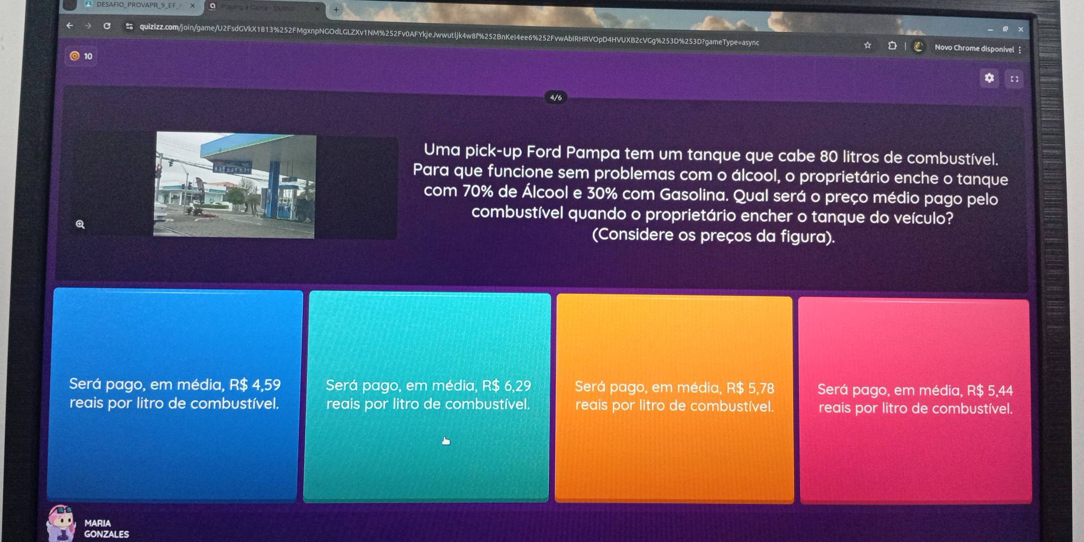 v1NM%252Fv0AFYkjeJwwutljk4w8f%252BnKeI4ee6%252FvwAbIRHRVOpD4HVUXB2cVGg%253D%253D?gameType=async Novo Chrome disponível 
10
a
Uma pick-up Ford Pampa tem um tanque que cabe 80 litros de combustível.
Para que funcione sem problemas com o álcool, o proprietário enche o tanque
com 70% de Álcool e 30% com Gasolina. Qual será o preço médio pago pelo
combustível quando o proprietário encher o tanque do veículo?
(Considere os preços da figura).
Será pago, em média, R$ 4,59 Será pago, em média, R$ 6,29 Será pago, em média, R$ 5,78 Será pago, em média, R$ 5,44
reais por litro de combustível. reais por litro de combustível. reais por litro de combustível. reais por litro de combustível.
MARIA
GONZALES