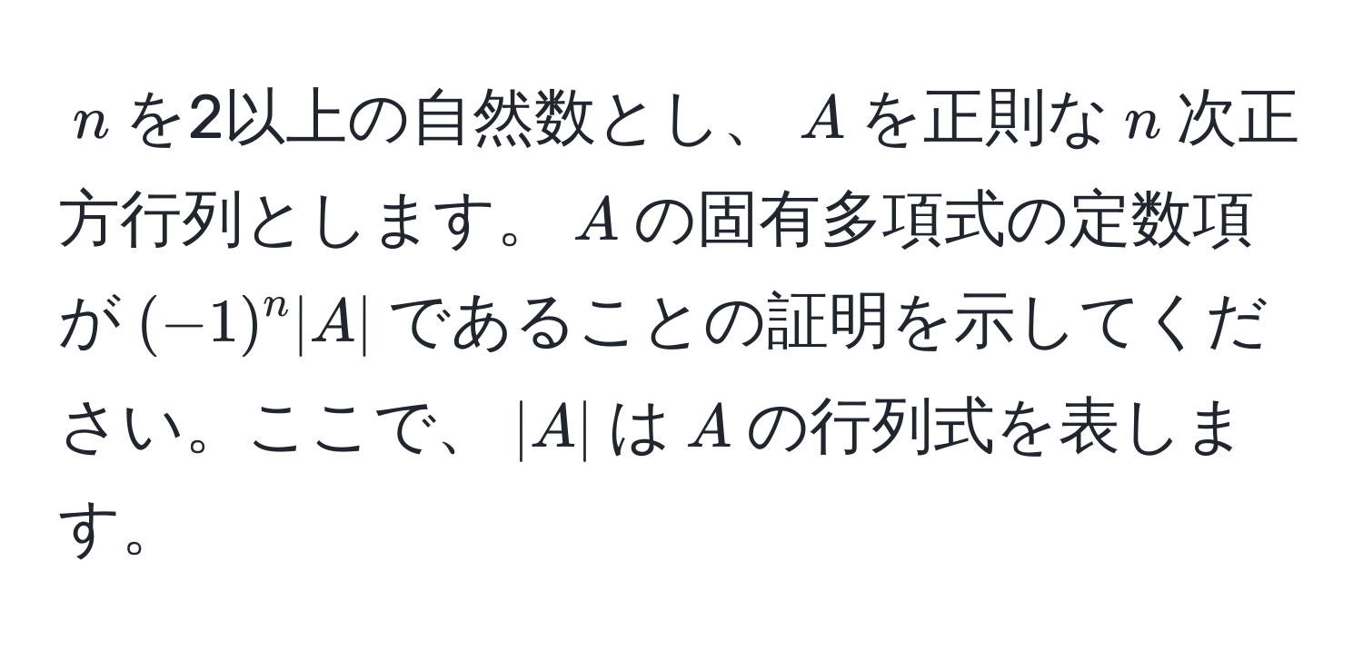 $n$を2以上の自然数とし、$A$を正則な$n$次正方行列とします。$A$の固有多項式の定数項が$(-1)^n |A|$であることの証明を示してください。ここで、$|A|$は$A$の行列式を表します。