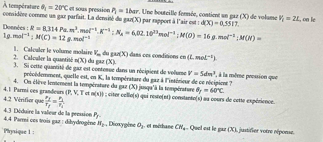 À température θ _i=20°C et sous pression P_i=1bar *. Une bouteille fermée, contient un gaz (X) de volume V_i=2L , on le
considère comme un gaz parfait. La densité du gaz(X) par rapport à l'air est : d(X)=0,5517.
Données : R=8,314Pa.m^3.mol^(-1).K^(-1);N_A=6,02.10^(23)mol^(-1);M(O)=16g.mol^(-1);M(H)=
1g.mol^(-1);M(C)=12g.mol^(-1)
1. Calculer le volume molaire V_m du gaz(X) dans ces conditions en (L.moL^(-1)).
2. Calculer la quantité n(X) du gaz (X).
3. Si cette quantité de gaz est contenue dans un récipient de volume V=5dm^3 , à la même pression que
précédemment, quelle est, en K, la température du gaz à l'intérieur de ce récipient ?
4. On élève lentement la température du gaz (X) jusqu'à la température θ _f=60°C.
4.1 Parmi ces grandeurs (P, V, T et n(x)); citer celle(s) qui reste(nt) constante(s) au cours de cette expérience.
4.2 Vérifier que frac P_fT_f=frac P_iT_i.
4.3 Déduire la valeur de la pression P_f.
4.4 Parmi ces trois gaz : dihydrogène H_2. , Dioxygène O_2. et méthane CH_4.. Quel est le gaz (X), justifier votre réponse.
Physique 1 :