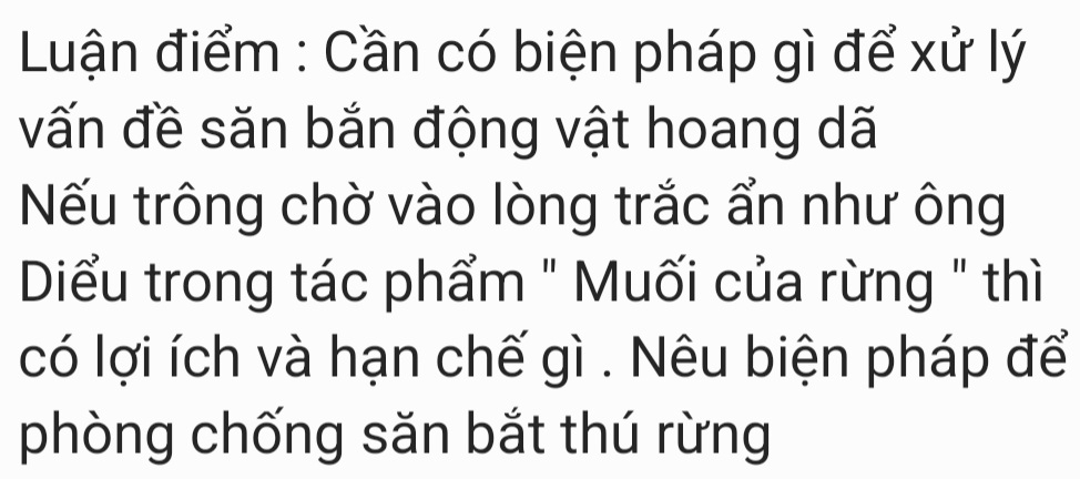 Luận điểm : Cần có biện pháp gì để xử lý 
vấn đề săn bắn động vật hoang dã 
Nếu trông chờ vào lòng trắc ẩn như ông 
Diểều trong tác phẩm " Muối của rừng " thì 
có lợi ích và hạn chế gì . Nêu biện pháp để 
phòng chống săn bắt thú rừng