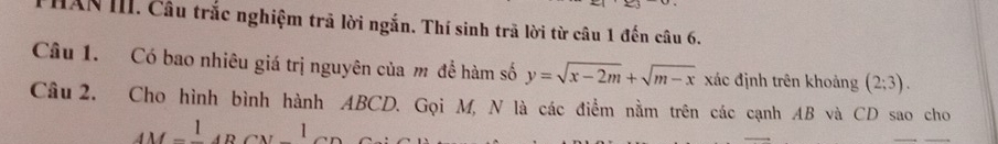 HAN III. Câu trắc nghiệm trã lời ngắn. Thí sinh trã lời từ câu 1 đến câu 6. 
Câu 1. Có bao nhiêu giá trị nguyên của m để hàm số y=sqrt(x-2m)+sqrt(m-x) xác định trên khoảng (2;3). 
Câu 2. Cho hình bình hành ABCD. Gọi M, N là các điểm nằm trên các cạnh AB và CD sao cho
AM=frac 1ABCN=frac 1CD
_