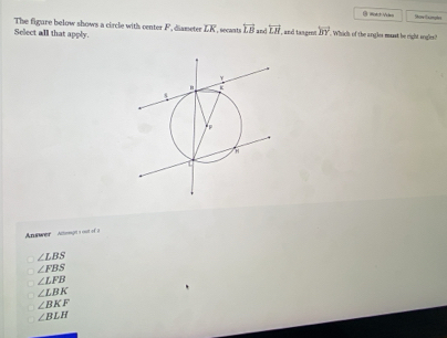 ( =*+ Và= Shore (xomphes
The figure below shows a circle with center F, diameter overline LK , secants overleftrightarrow LB and overleftrightarrow LH , and tangen! overline BY
Select all that apply. . Which of the angles muast be right sngles?
Answer Aconght a cot ofa
∠ LBS
∠ FBS
∠ LFB
∠ LBK
∠ BKF
∠ BLH