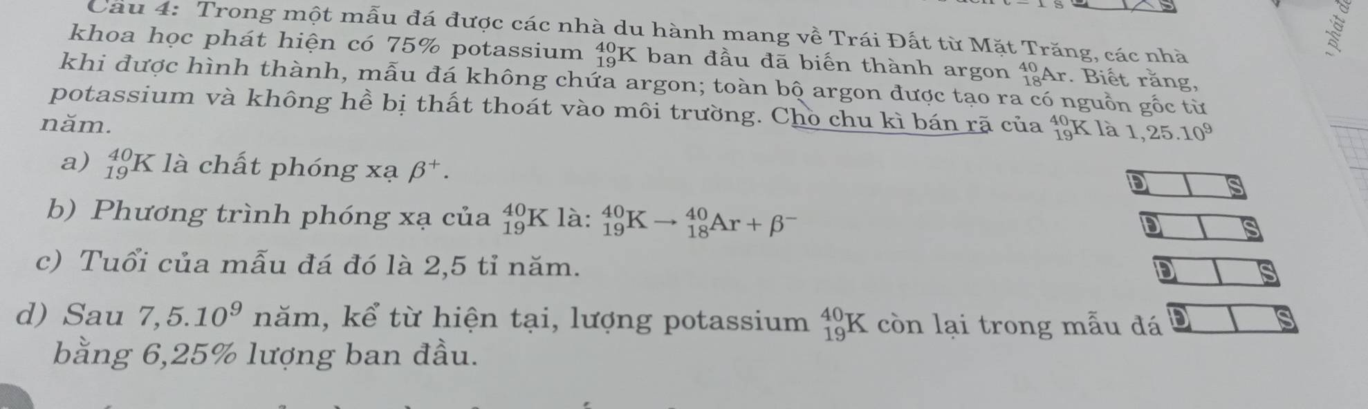 Trong một mẫu đá được các nhà du hành mang về Trái Đất từ Mặt Trăng, các nhà 
khoa học phát hiện có 75% potassium beginarrayr 40 19endarray K ban đầu đã biến thành argon _(18)^(40)An : Biết rằng, 
khi được hình thành, mẫu đá không chứa argon; toàn bộ argon được tạo ra có nguồn gốc từ 
potassium và không hề bị thất thoát vào môi trường. Chò chu kì bán rã của beginarrayr 40 19endarray K là 1,25.10^9
năm. 
a) _(19)^(40)K * là chất phóng xạ beta^+. 
D 
b) Phương trình phóng xạ của _(19)^(40)K là: _(19)^(40)Kto _(18)^(40)Ar+beta^-
D 
c) Tuổi của mẫu đá đó là 2,5 tỉ năm. 
DI 
d) Sau 7,5.10^9 năm, kể từ hiện tại, lượng potassium _(19)^(40)K còn lại trong mẫu đá 
bằng 6, 25% lượng ban đầu.