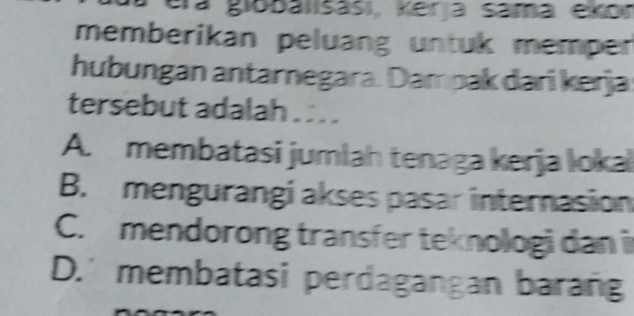 era globalisasi, Kerja sama ekor
memberikan peluang untuk memper
hubungan antarnegara. Dampak dari kerja
tersebut adalah . . . .
A. membatasi jumlah tenaga kerja loka
B. mengurangi akses pasar internasion
C. mendorong transfer teknologi dan i
D.' membatasi perdagangan barang