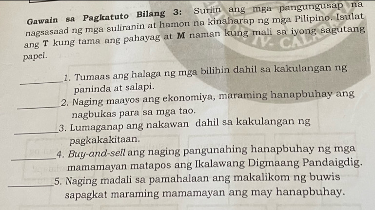 Gawain sa Pagkatuto Bilang 3: Suriin ang mga pangungusap na 
nagsasaad ng mga suliranin at hamon na kinaharap ng mga Pilipino. Isulat 
ang T kung tama ang pahayag at M naman kung mali sa iyong sagutang 
papel. 
_ 
1. Tumaas ang halaga ng mga bilihin dahil sa kakulangan ng 
paninda at salapi. 
_ 
2. Naging maayos ang ekonomiya, maraming hanapbuhay ang 
nagbukas para sa mga tao. 
_ 
3. Lumaganap ang nakawan dahil sa kakulangan ng 
pagkakakitaan. 
_4. Buy-and-sell ang naging pangunahing hanapbuhay ng mga 
mamamayan matapos ang Ikalawang Digmaang Pandaigdig. 
_5. Naging madali sa pamahalaan ang makalikom ng buwis 
sapagkat maraming mamamayan ang may hanapbuhay.