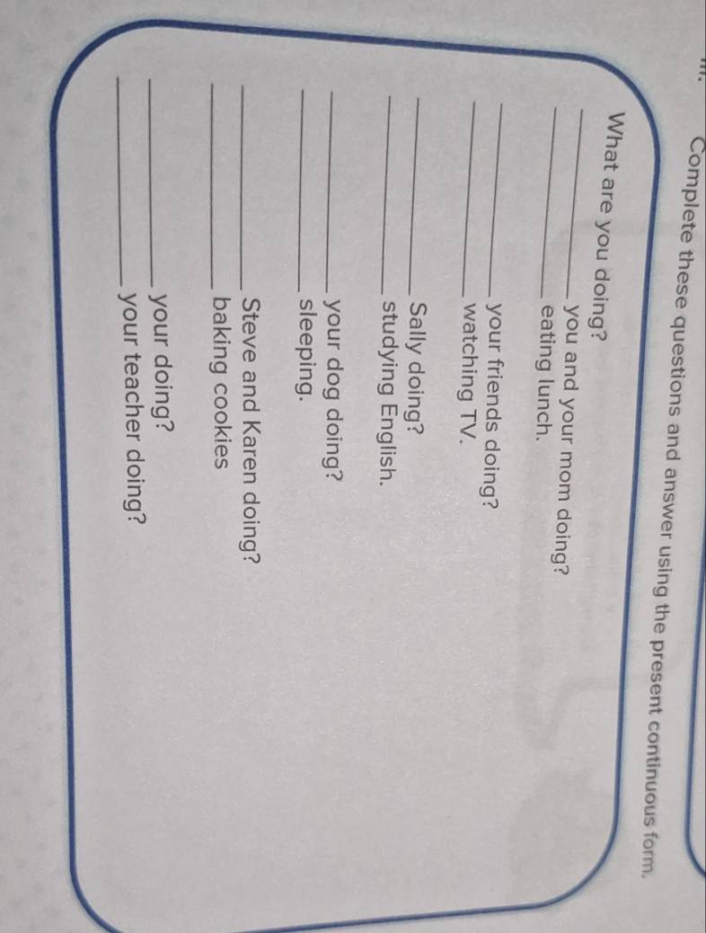 Complete these questions and answer using the present continuous form. 
_ 
What are you doing? 
_ 
you and your mom doing? 
eating lunch. 
_ 
_ 
your friends doing? 
watching TV. 
_Sally doing? 
_studying English. 
_your dog doing? 
_sleeping. 
_Steve and Karen doing? 
_baking cookies 
_your doing? 
_your teacher doing?