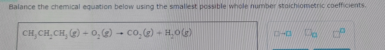 Balance the chemical equation below using the smallest possible whole number stoichiometric coefficients.
CH_3CH_2CH_3(g)+O_2(g)to CO_2(g)+H_2O(g)
□ to □