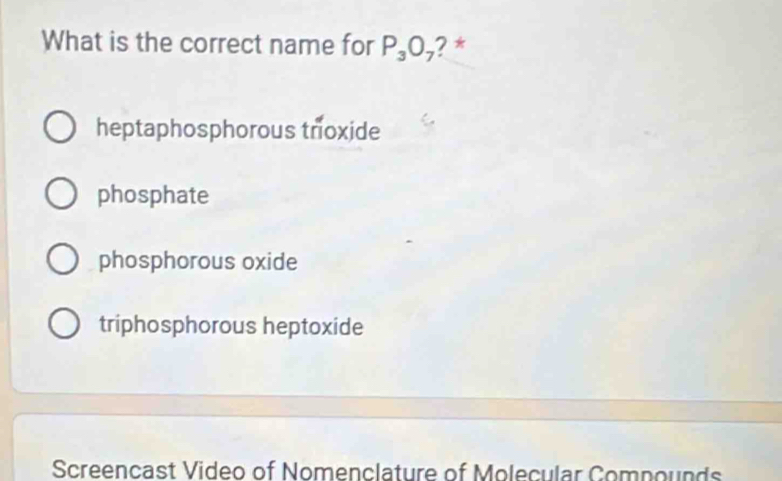 What is the correct name for P_3O_7 ? *
heptaphosphorous tnoxide
phosphate
phosphorous oxide
triphosphorous heptoxide
Screencast Video of Nomenclature of Molecular Compounds