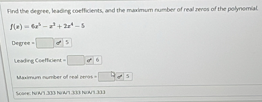 Find the degree, leading coefficients, and the maximum number of real zeros of the polynomial.
f(x)=6x^5-x^2+2x^4-5
Degree 5
Leading Coefficient = 6
Maximum number of real zeros = 5
Score: N/A/1.333 N/A/1.333 N/A/1.333