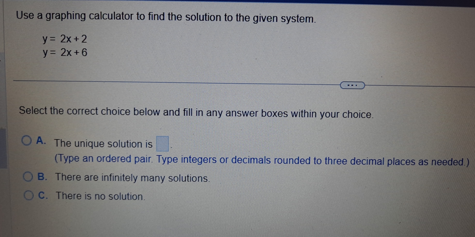 Use a graphing calculator to find the solution to the given system.
y=2x+2
y=2x+6
Select the correct choice below and fill in any answer boxes within your choice.
A. The unique solution is □ . 
(Type an ordered pair. Type integers or decimals rounded to three decimal places as needed.)
B. There are infinitely many solutions.
C. There is no solution.