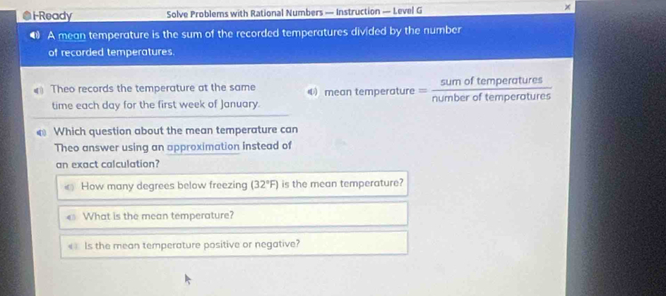 iReady Solve Problems with Rational Numbers — Instruction — Level G 
● A mean temperature is the sum of the recorded temperatures divided by the number 
of recorded temperatures. 
f temperatures 
Theo records the temperature at the same 4 mean temperature _  of temperatures 
time each day for the first week of January. 
Which question about the mean temperature can 
Theo answer using an approximation instead of 
an exact calculation? 
How many degrees below freezing (32°F) is the mean temperature? 
What is the mean temperature? 
« Is the mean temperature positive or negative?