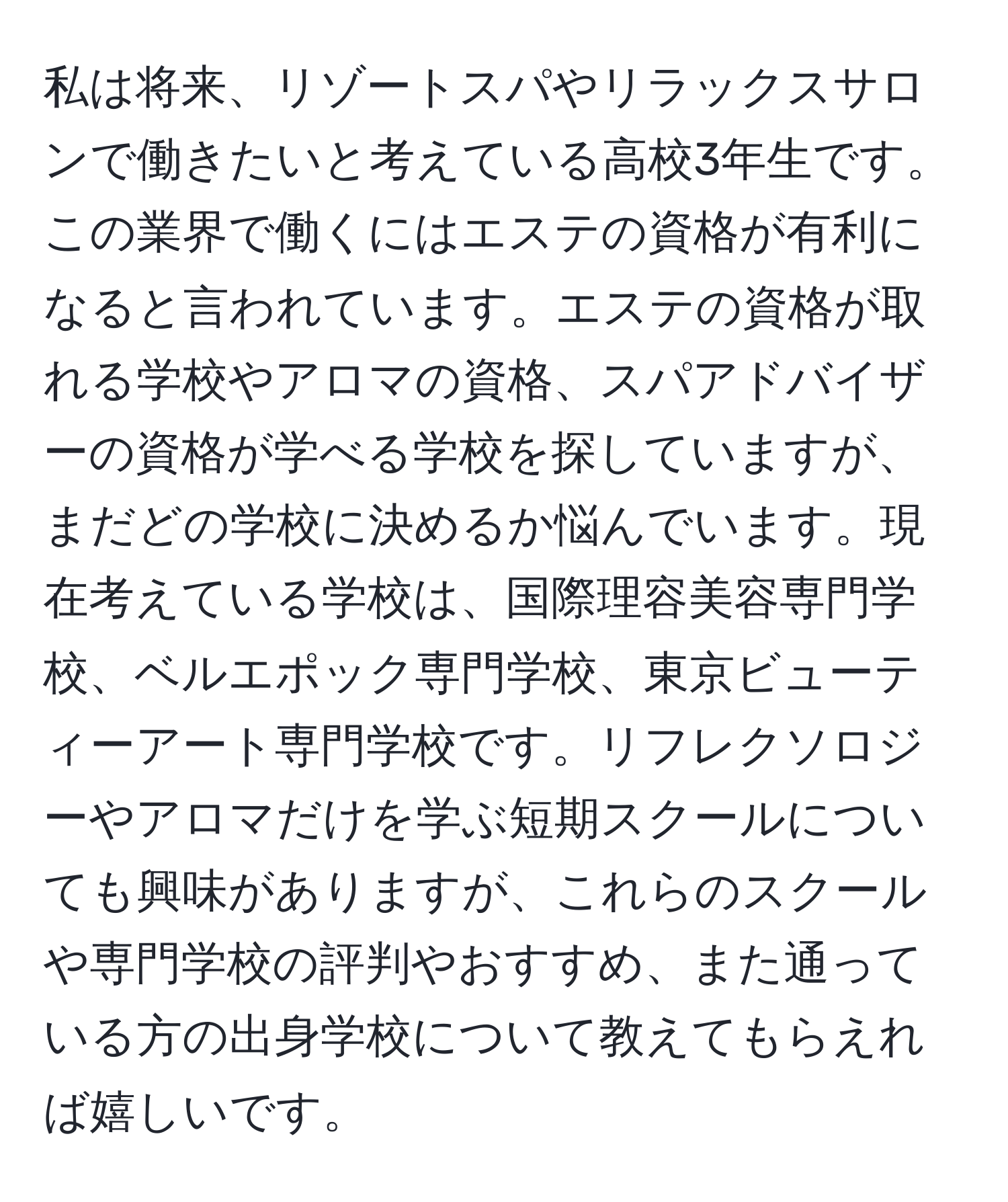 私は将来、リゾートスパやリラックスサロンで働きたいと考えている高校3年生です。この業界で働くにはエステの資格が有利になると言われています。エステの資格が取れる学校やアロマの資格、スパアドバイザーの資格が学べる学校を探していますが、まだどの学校に決めるか悩んでいます。現在考えている学校は、国際理容美容専門学校、ベルエポック専門学校、東京ビューティーアート専門学校です。リフレクソロジーやアロマだけを学ぶ短期スクールについても興味がありますが、これらのスクールや専門学校の評判やおすすめ、また通っている方の出身学校について教えてもらえれば嬉しいです。