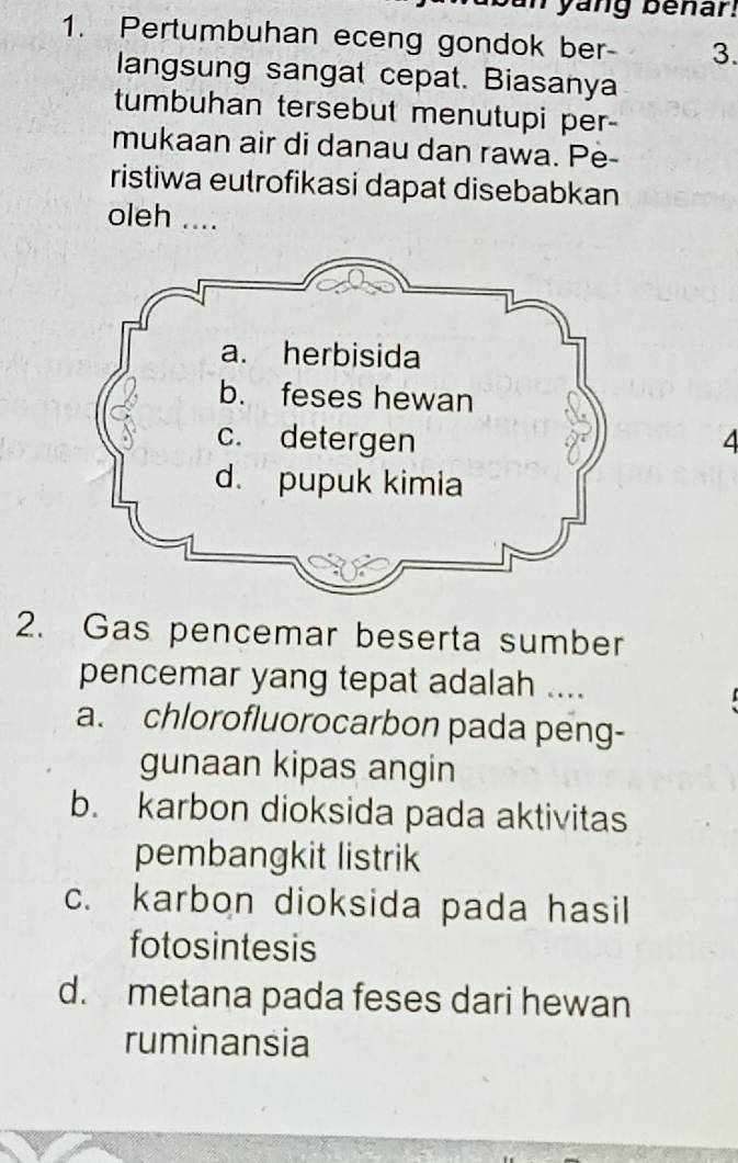 yang benar.
1. Pertumbuhan eceng gondok ber - 3.
langsung sangat cepat. Biasanya
tumbuhan tersebut menutupi per-
mukaan air di danau dan rawa. Pe
ristiwa eutrofikasi dapat disebabkan
oleh ....
4
2. Gas pencemar beserta sumber
pencemar yang tepat adalah ....
a. chlorofluorocarbon pada peng-
gunaan kipas angin
b. karbon dioksida pada aktivitas
pembangkit listrik
c. karbon dioksida pada hasil
fotosintesis
d. metana pada feses dari hewan
ruminansia