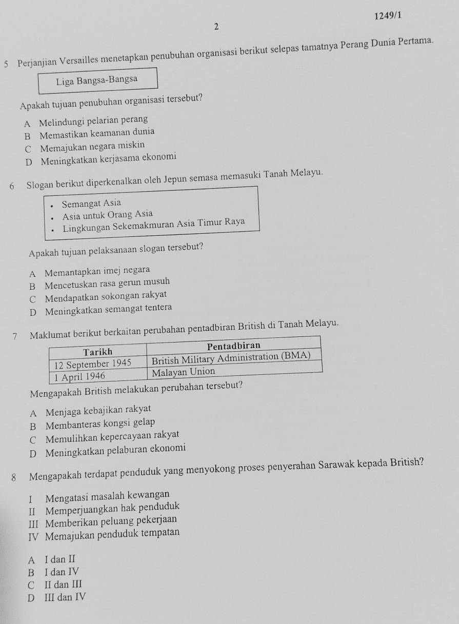 1249/1
2
5 Perjanjian Versailles menetapkan penubuhan organisasi berikut selepas tamatnya Perang Dunia Pertama.
Liga Bangsa-Bangsa
Apakah tujuan penubuhan organisasi tersebut?
A Melindungi pelarian perang
B Memastikan keamanan dunia
C Memajukan negara miskin
D Meningkatkan kerjasama ekonomi
6 Slogan berikut diperkenalkan oleh Jepun semasa memasuki Tanah Melayu.
Semangat Asia
Asia untuk Orang Asia
Lingkungan Sekemakmuran Asia Timur Raya
Apakah tujuan pelaksanaan slogan tersebut?
A Memantapkan imej negara
B Mencetuskan rasa gerun musuh
C Mendapatkan sokongan rakyat
D Meningkatkan semangat tentera
7rikut berkaitan perubahan pentadbiran British di Tanah Melayu.
Mengapakah British melakukan perubahan ters
A Menjaga kebajikan rakyat
B Membanteras kongsi gelap
C Memulihkan kepercayaan rakyat
D Meningkatkan pelaburan ekonomi
8 Mengapakah terdapat penduduk yang menyokong proses penyerahan Sarawak kepada British?
I Mengatasi masalah kewangan
II Memperjuangkan hak penduduk
III Memberikan peluang pekerjaan
IV Memajukan penduduk tempatan
A I dan II
B I dan IV
C II dan III
D III dan IV