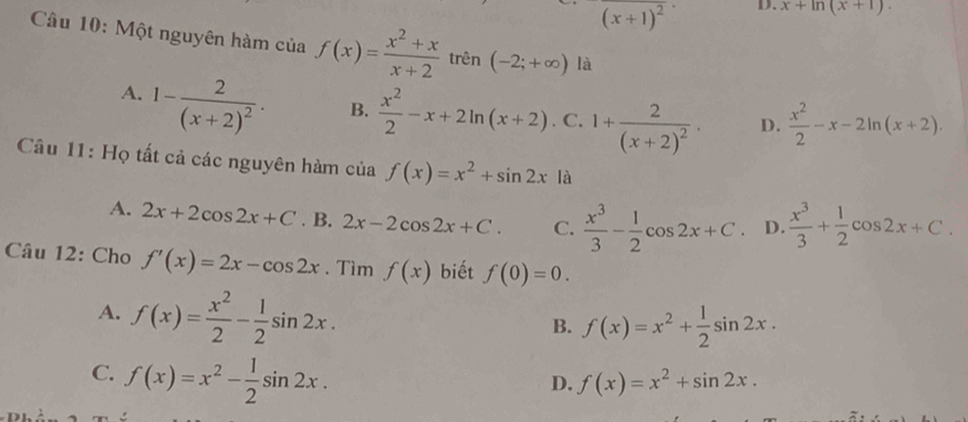 (x+1)^2 D. x+ln (x+1). 
Câu 10: Một nguyên hàm của f(x)= (x^2+x)/x+2  trên (-2;+∈fty ) là
A. 1-frac 2(x+2)^2·
B.  x^2/2 -x+2ln (x+2). C. 1+frac 2(x+2)^2. D.  x^2/2 -x-2ln (x+2). 
Câu 11: Họ tất cả các nguyên hàm ciaf(x)=x^2+sin 2x là
A. 2x+2cos 2x+C. B. 2x-2cos 2x+C. C.  x^3/3 - 1/2 cos 2x+C. D.  x^3/3 + 1/2 cos 2x+C. 
Câu 12: Cho f'(x)=2x-cos 2x. Tìm f(x) biết f(0)=0.
A. f(x)= x^2/2 - 1/2 sin 2x.
B. f(x)=x^2+ 1/2 sin 2x.
C. f(x)=x^2- 1/2 sin 2x.
D. f(x)=x^2+sin 2x.