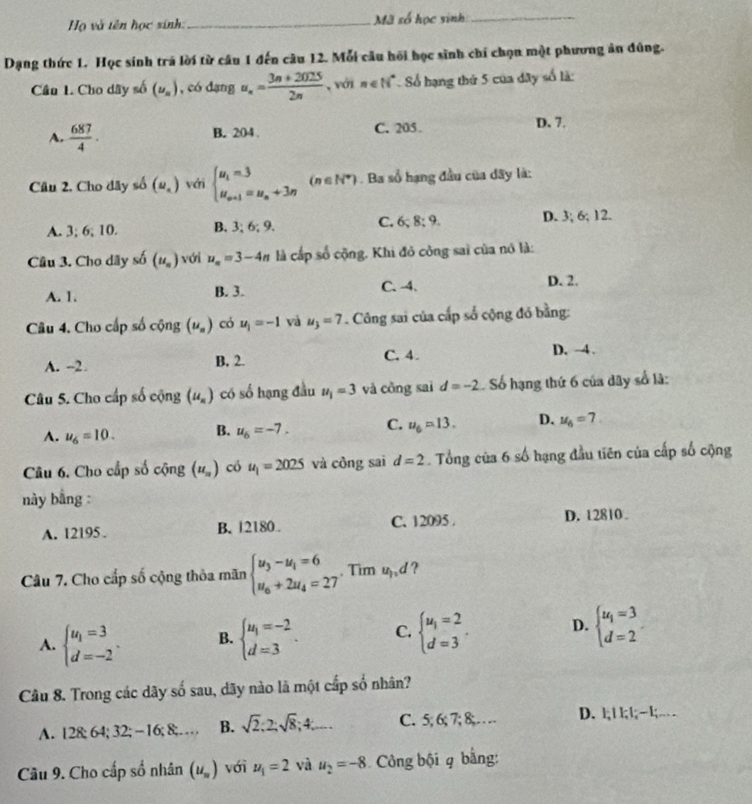 Họ và tên học sinh:_ Mã số học sinh_
Dạng thức 1. Học sinh trá lời từ câu 1 đến câu 12. Mỗi câu hối học sinh chi chọn một phương ản đũng.
Cầu 1. Cho dây số (u_n) , có dạng u_n= (3n+2025)/2n  , với n∈ N^* Số hạng thứ 5 của dây số là:
A.  687/4 · B. 204 C. 205 D. 7.
Câu 2. Cho dây số (u_n) với beginarrayl u_1=3 u_n+1=u_n+3nendarray. (n ∈ N*) . Ba số hạng đầu của dây là:
A. 3; 6; 10. B. 3;6;9. C. 6 8:9 D. 3; 6; 12.
Câu 3. Cho dãy số (u_n) với u_n=3-4n là cấp số cộng, Khi đỏ công sai của nó là:
C.4.
A. 1. B. 3. D. 2.
Câu 4. Cho cấp số cộng (u_n) có u_1=-1 và u_3=7. Công sai của cấp số cộng đỏ bằng:
A. --2 B. 2. C. 4.
D. -4.
Câu 5. Cho cấp số cộng (u_n) có số hạng đầu u_1=3 và công saì d=-2 Số hạng thứ 6 của dãy số là:
D.
A. u_6=10.
B. u_6=-7.
C. u_6=13. u_6=7
Câu 6. Cho cấp số cộng (u_n) có u_1=2025 và công sai d=2. Tổng của 6 số hạng đầu tiên của cấp số cộng
này bằng :
A. 12195 B. 12180. C. 12095 . D. 12810 .
Câu 7. Cho cấp số cộng thỏa mãn beginarrayl u_3-u_1=6 u_6+2u_4=27endarray.. Tim ud ?
A. beginarrayl u_1=3 d=-2endarray. . beginarrayl u_1=-2 d=3endarray. . beginarrayl u_1=2 d=3endarray. .
B.
C.
D. beginarrayl u_1=3 d=2endarray.
Câu 8. Trong các dãy số sau, dãy nào là một cấp số nhân?
A. 128; 64; 32; -16; 8;… B. sqrt(2):2;sqrt(8);4; C. 5; 6; 7; 8;…
D. l|; |l,; |; l;…
Cầu 9. Cho cấp số nhân (u_n) với u_1=2 và u_2=-8 Công bội q bằng: