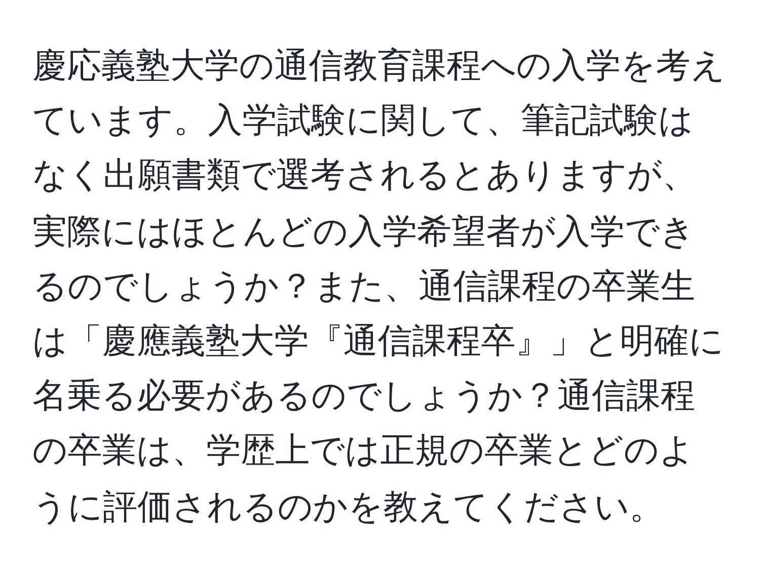 慶応義塾大学の通信教育課程への入学を考えています。入学試験に関して、筆記試験はなく出願書類で選考されるとありますが、実際にはほとんどの入学希望者が入学できるのでしょうか？また、通信課程の卒業生は「慶應義塾大学『通信課程卒』」と明確に名乗る必要があるのでしょうか？通信課程の卒業は、学歴上では正規の卒業とどのように評価されるのかを教えてください。