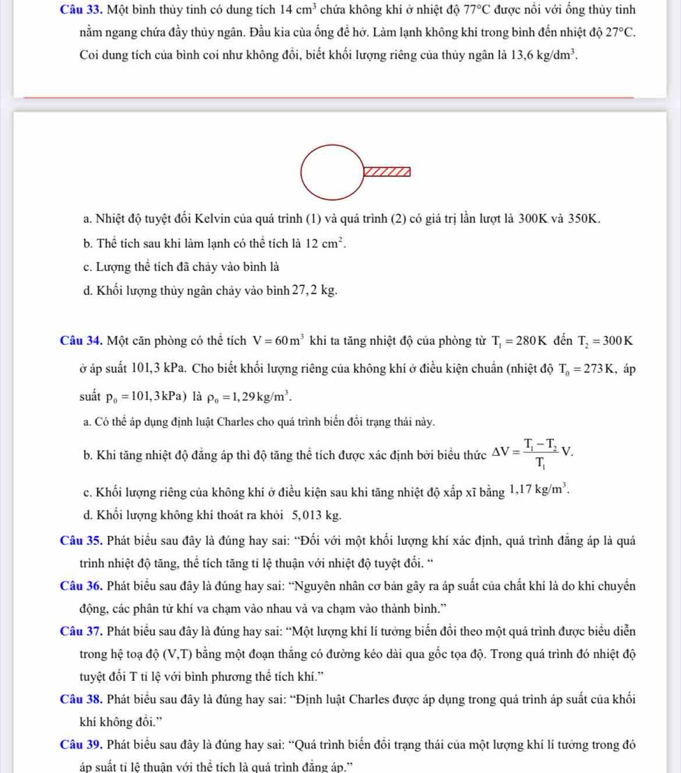 Một bình thủy tinh có dung tích 14cm^3 chứa không khí ở nhiệt độ 77°C được nổi với ống thủy tinh
nằm ngang chứa đầy thủy ngân. Đầu kia của ống đề hở. Làm lạnh không khí trong bình đến nhiệt độ 27°C.
Coi dung tích của bình coi như không đổi, biết khối lượng riêng của thủy ngân là 13,6kg/dm^3.
a. Nhiệt độ tuyệt đối Kelvin của quá trình (1) và quá trình (2) có giá trị lần lượt là 300K và 350K.
b. Thể tích sau khi làm lạnh có thể tích là 12cm^2.
c. Lượng thể tích đã chảy vào bình là
d. Khối lượng thủy ngân chảy vào bình 27, 2 kg.
Câu 34. Một căn phòng có thể tích V=60m^3 khi ta tăng nhiệt độ của phòng từ T_1=280K đến T_2=300K
ở áp suất 101,3 kPa. Cho biết khối lượng riêng của không khí ở điều kiện chuẩn (nhiệt độ T_0=273K , áp
suất p_0=101,3kPa) là rho _0=1,29kg/m^3.
a. Có thể áp dụng định luật Charles cho quá trình biến đồi trạng thái này.
b. Khi tăng nhiệt độ đẳng áp thì độ tăng thể tích được xác định bởi biểu thức △ V=frac T_1-T_2T_1V.
c. Khối lượng riêng của không khí ở điều kiện sau khi tăng nhiệt độ xấp xĩ bằng 1,17kg/m^3.
d. Khối lượng không khí thoát ra khỏi 5,013 kg.
Câu 35. Phát biểu sau đây là đúng hay sai: “Đối với một khối lượng khí xác định, quá trình đẳng áp là quá
trình nhiệt độ tăng, thể tích tăng tỉ lệ thuận với nhiệt độ tuyệt đối. “
Câu 36. Phát biểu sau đây là đúng hay sai: “Nguyên nhân cơ bản gây ra áp suất của chất khí là do khi chuyển
động, các phân tử khí va chạm vào nhau và va chạm vào thành bình.''
Câu 37. Phát biểu sau đây là đúng hay sai: “Một lượng khí lí tưởng biển đổi theo một quá trình được biểu diễn
trong hệ toạ độ (V,T) bằng một đoạn thắng có đường kéo dài qua gốc tọa độ. Trong quá trình đó nhiệt độ
tuyệt đối T tì lệ với bình phương thể tích khí.”
Câu 38. Phát biểu sau đây là đúng hay sai: “Định luật Charles được áp dụng trong quá trình áp suất của khối
khí không đồi.”
Câu 39. Phát biểu sau đây là đúng hay sai: “Quá trình biến đổi trạng thái của một lượng khí lí tưởng trong đó
áp suất tỉ lệ thuân với thể tích là quá trình đẳng áp.'