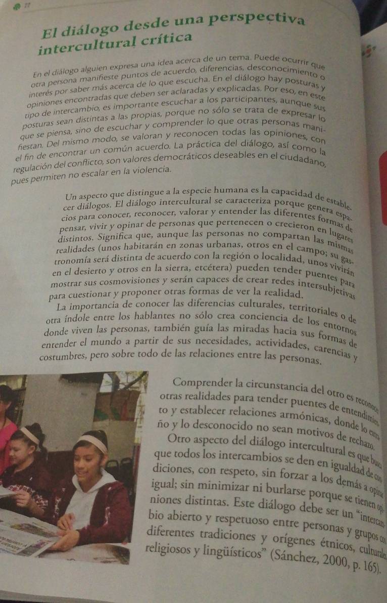 El diálogo desde una perspeçtiva
intercultural crítica
En el diálogo alguien expresa una idea acerca de un tema. Puede ocurrir que
otra persona manifieste puntos de acuerdo, diferencias, desconocimiento e
interés por saber más acerca de lo que escucha. En el diálogo hay posturas y
opiniones encontradas que deben ser aclaradas y explicadas. Por eso, en este
tipo de intercambio, es importante escuchar a los participantes, aunque sus
posturas sean distintas a las propias, porque no sólo se trata de expresar lo
que se piensa, sino de escuchar y comprender lo que otras personas mani
festan. Del mismo modo, se valoran y reconocen todas las opiniones, con
el fin de encontrar un común acuerdo. La práctica del diálogo, así como la
regulación del conflicto, son valores democráticos deseables en el ciudadano,
pues permiten no escalar en la violencia.
Un aspecto que distingue a la especie humana es la capacidad de estable
cer diálogos. El diálogo intercultural se caracteriza porque genera espa
cios para conocer, reconocer, valorar y entender las diferentes formas de
pensar, vivir y opinar de personas que pertenecen o crecieron en lugares
distintos. Significa que, aunque las personas no compartan las mismas
realidades (unos habitarán en zonas urbanas, otros en el campo; su gas
tronomía será distinta de acuerdo con la región o localidad, unos vivirán
en el desierto y otros en la sierra, etcétera) pueden tender puentes para
mostrar sus cosmovisiones y serán capaces de crear redes intersubjetivas
para cuestionar y proponer otras formas de ver la realidad.
La importancia de conocer las diferencias culturales, territoriales o de
otra índole entre los hablantes no sólo crea conciencia de los entornos
donde viven las personas, también guía las miradas hacia sus formas de
entender el mundo a partir de sus necesidades, actividades, carencias y
costumbres, pero sobre todo de las relaciones entre las personas.
Comprender la circunstancia del otro es recon
otras realidades para tender puentes de entendimie
to y establecer relaciones armónicas, donde lo em
ño y lo desconocido no sean motivos de rechazo
Otro aspecto del diálogo intercultural es que buo
que todos los intercambios se den en igualdad de c
iciones, con respeto, sin forzar a los demás a opin
gual; sin minimizar ni burlarse porque se tienen o
iones distintas. Este diálogo debe ser un “interca
o abierto y respetuoso entre personas y grupos ∞
ferentes tradiciones y orígenes étnicos, cultural
ligiosos y lingüísticos” (Sánchez, 2000, p. 165).