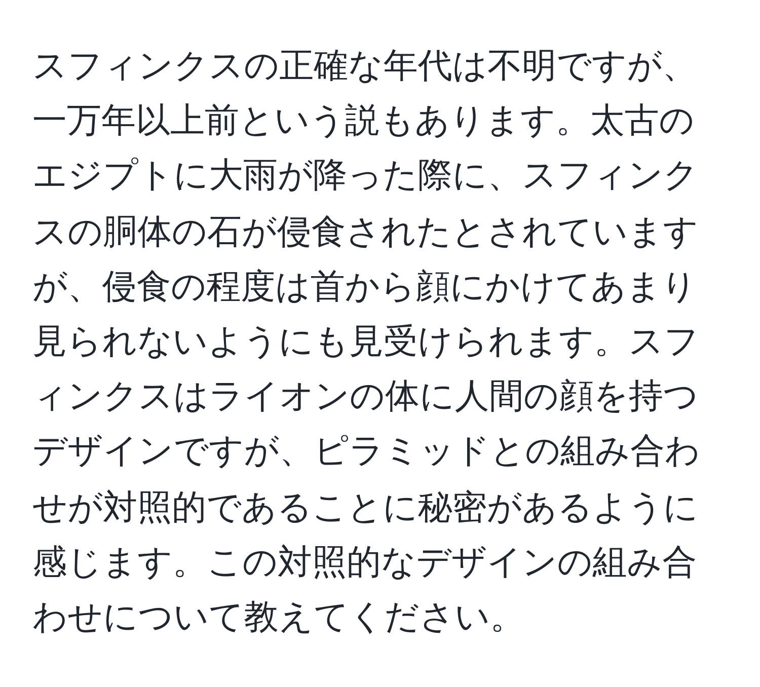 スフィンクスの正確な年代は不明ですが、一万年以上前という説もあります。太古のエジプトに大雨が降った際に、スフィンクスの胴体の石が侵食されたとされていますが、侵食の程度は首から顔にかけてあまり見られないようにも見受けられます。スフィンクスはライオンの体に人間の顔を持つデザインですが、ピラミッドとの組み合わせが対照的であることに秘密があるように感じます。この対照的なデザインの組み合わせについて教えてください。