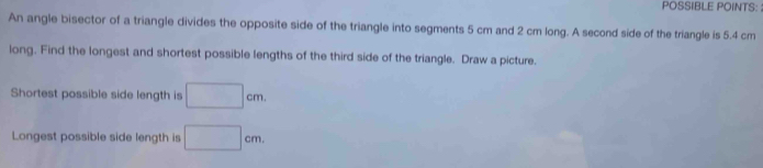 POSSIBLE POINTS: 
An angle bisector of a triangle divides the opposite side of the triangle into segments 5 cm and 2 cm long. A second side of the triangle is 5.4 cm
long. Find the longest and shortest possible lengths of the third side of the triangle. Draw a picture. 
Shortest possible side length is □ cm. 
Longest possible side length is □ cm.