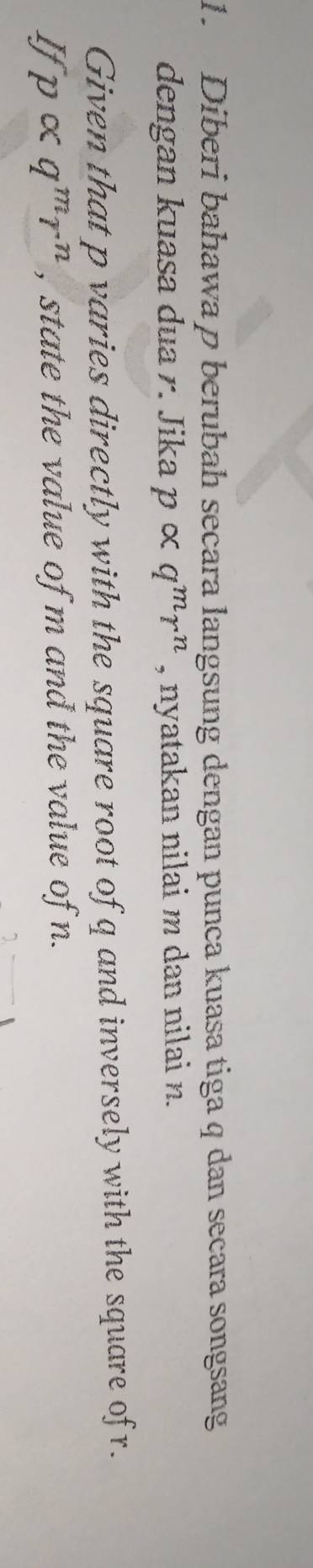 Diberi bahawa p berubah secara langsung dengan punca kuasa tiga q dan secara songsang 
dengan kuasa dua r. Jika palpha q^mr^n , nyatakan nilai m dan nilai n. 
Given that p varies directly with the square root of q and inversely with the square ofr. 
I palpha q^mr^n , state the value of m and the value of n.