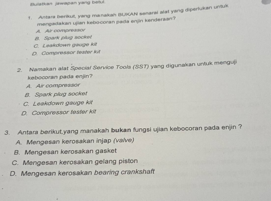 Bulatkan jawapan yang betul.
1. Antara berikut, yang manakah BUKAN senarai alat yang diperlukan untuk
mengadakan ujian kebocoran pada enjin kenderaan?
A. Air compressor
B. Spark plug socket
C. Leakdown gauge kit
D. Compressor tester kit
2. Namakan alat Special Service Tools (SST) yang digunakan untuk menguji
kebocoran pada enjin?
A. Air compressor
B. Spark plug socket
C. Leakdown gauge kit
D. Compressor tester kit
3. Antara berikut,yang manakah bukan fungsi ujian kebocoran pada enjin ?
A. Mengesan kerosakan injap (valve)
B. Mengesan kerosakan gasket
C. Mengesan kerosakan gelang piston
D. Mengesan kerosakan bearing crankshaft