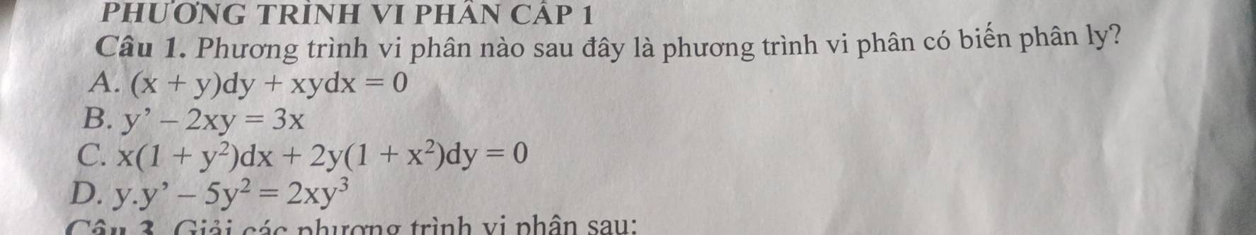 PHƯƠNG TRÌNH VI PHÂN CÁP 1
Câu 1. Phương trình vi phân nào sau đây là phương trình vi phân có biến phân ly?
A. (x+y)dy+xydx=0
B. y^,-2xy=3x
C. x(1+y^2)dx+2y(1+x^2)dy=0
D. y.y^,-5y^2=2xy^3
Câu 3. Giải các phượng trình vị phân sau: