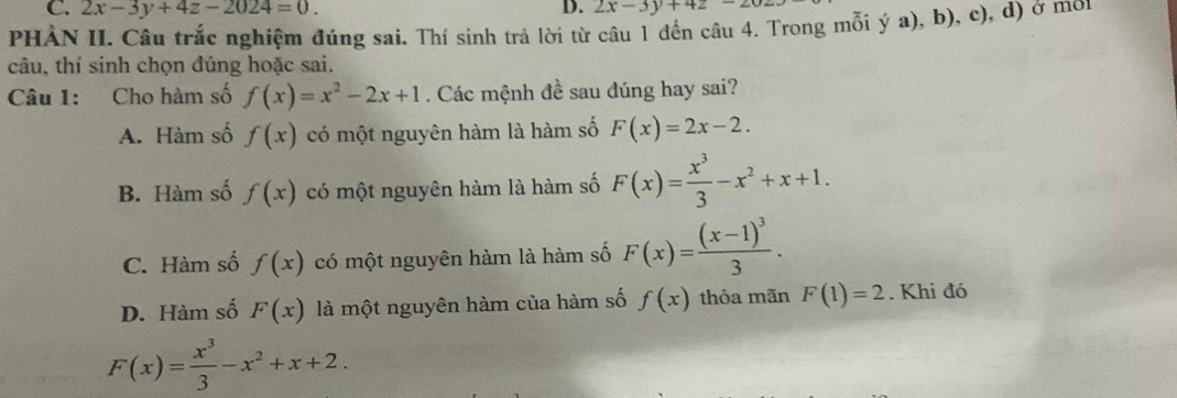 2x-3y+4z-2024=0. D. 2x-3y+4z-20
PHÀN II. Câu trắc nghiệm đúng sai. Thí sinh trả lời từ câu 1 đến câu 4. Trong mỗi ý a), b), c), d) ở mon
câu, thí sinh chọn đúng hoặc sai.
Câu 1: Cho hàm số f(x)=x^2-2x+1. Các mệnh đề sau đúng hay sai?
A. Hàm số f(x) có một nguyên hàm là hàm số F(x)=2x-2.
B. Hàm số f(x) có một nguyên hàm là hàm số F(x)= x^3/3 -x^2+x+1.
C. Hàm số f(x) có một nguyên hàm là hàm số F(x)=frac (x-1)^33.
D. Hàm số F(x) là một nguyên hàm của hàm số f(x) thỏa mãn F(1)=2. Khi đó
F(x)= x^3/3 -x^2+x+2.