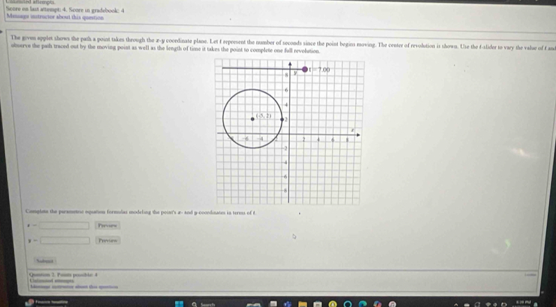 Score on last attempt: 4. Score in gradebook: 4
Message instructor about this question
The given applet shows the path a point takes through the x-y coordinate plane. Let f represent the number of seconds since the point begins moving. The center of revolution is shown. Use the f-slider to vary the value of f an
observe the path traced out by the moving point as well as the length of time it takes the point to complete one full revolution.
Complete the parametric equation formulas modeling the point's æ- and y-coordinates in terms of f
t=□ Puaew
y=□ Preview
Subeat
Quntion 2. Points possible: 4 Cnlimated attempes
Aomnt iotruator abont this qontion
finan tioe