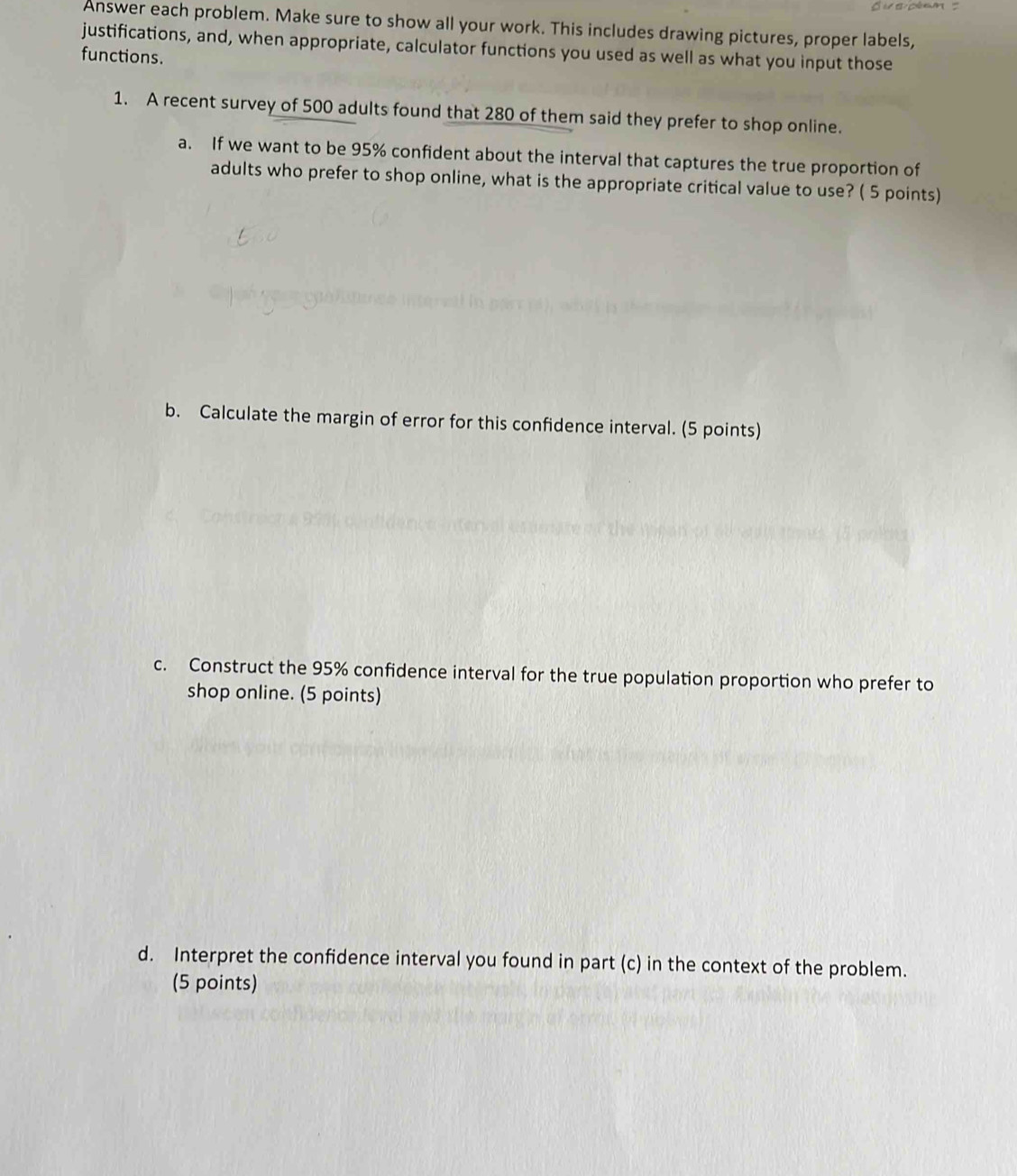 Answer each problem. Make sure to show all your work. This includes drawing pictures, proper labels, 
justifications, and, when appropriate, calculator functions you used as well as what you input those 
functions. 
1. A recent survey of 500 adults found that 280 of them said they prefer to shop online. 
a. If we want to be 95% confident about the interval that captures the true proportion of 
adults who prefer to shop online, what is the appropriate critical value to use? ( 5 points) 
b. Calculate the margin of error for this confidence interval. (5 points) 
c. Construct the 95% confidence interval for the true population proportion who prefer to 
shop online. (5 points) 
d. Interpret the confidence interval you found in part (c) in the context of the problem. 
(5 points)