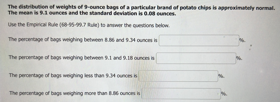 The distribution of weights of 9-ounce bags of a particular brand of potato chips is approximately normal.
The mean is 9.1 ounces and the standard deviation is 0.08 ounces.
Use the Empirical Rule (68-95-99.7 Rule) to answer the questions below.
The percentage of bags weighing between 8.86 and 9.34 ounces is □ %.
The percentage of bags weighing between 9.1 and 9.18 ounces is □° %.
The percentage of bags weighing less than 9.34 ounces is □ %.
The percentage of bags weighing more than 8.86 ounces is □ %.