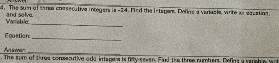 Answar_ 
4. The sum of three consecutive integers is -24. Find the integers. Define a variable, write an equation, 
and solve. 
_ 
Variable: 
Equation:_ 
Answer:_ 
. The sum of three consecutive odd integers is fifty-seven. Find the three numbers. Define a variable, writ