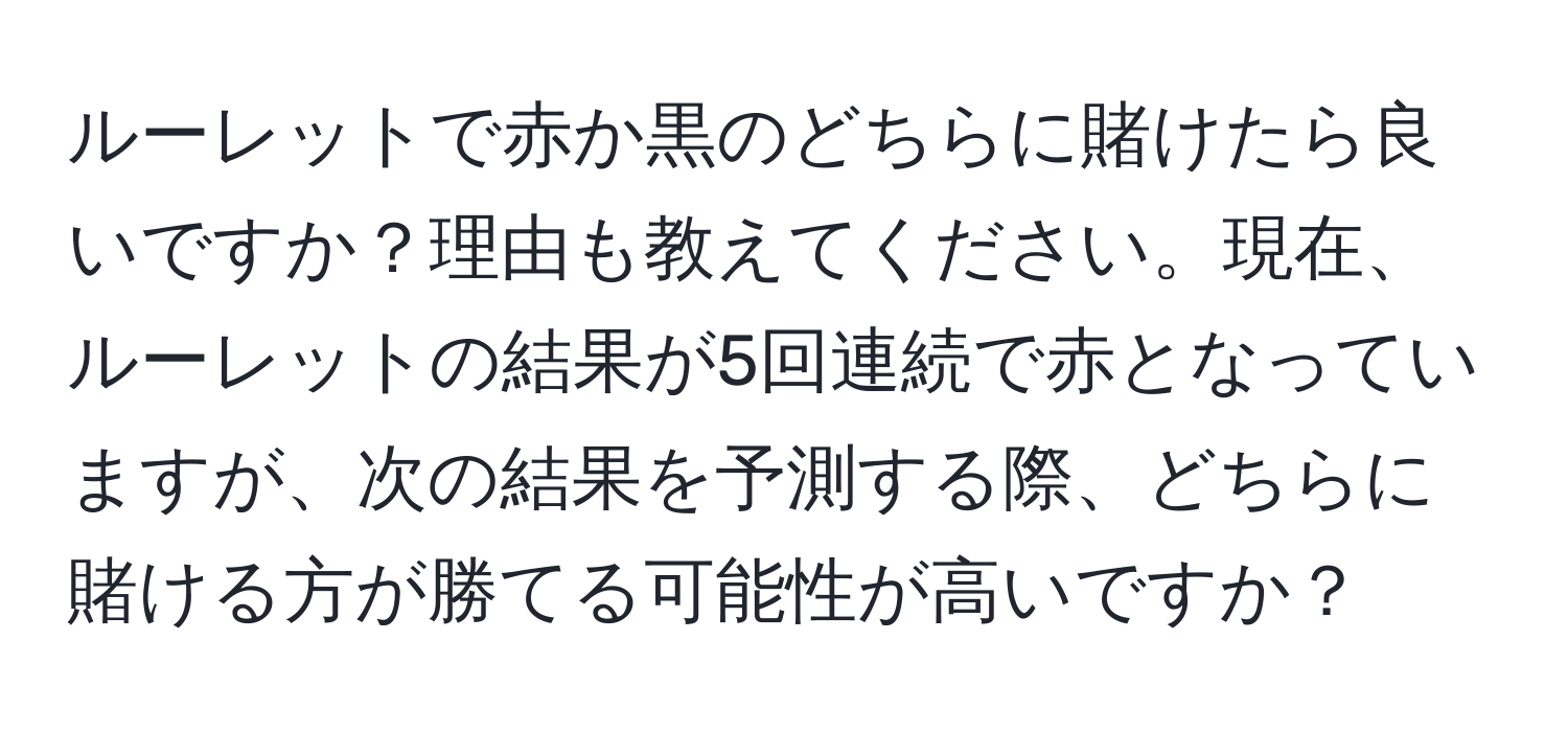 ルーレットで赤か黒のどちらに賭けたら良いですか？理由も教えてください。現在、ルーレットの結果が5回連続で赤となっていますが、次の結果を予測する際、どちらに賭ける方が勝てる可能性が高いですか？