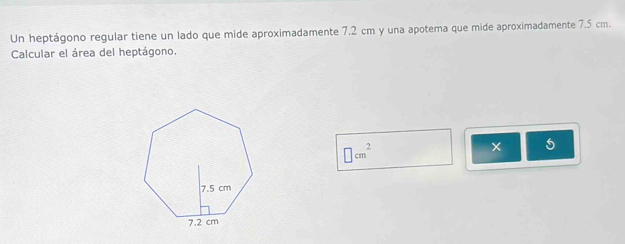 Un heptágono regular tiene un lado que mide aproximadamente 7.2 cm y una apotema que mide aproximadamente 7.5 cm. 
Calcular el área del heptágono.
□ cm^2
× 5