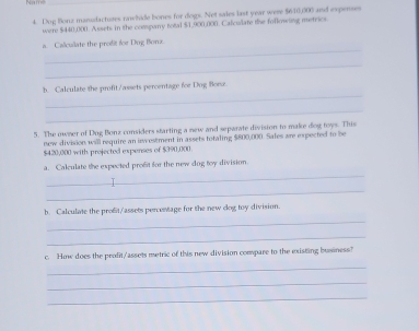 Dog Bonz manudactuses rawhide bones for dogs. Net sales last year were $610,000 and expense 
were $440,000. Assets in the congiary total $1,900,000. Calculate the following metrics 
_ 
a. Calicuilate the prodit for Dog Bonx. 
_ 
_ 
b. Calculate the profit/assets percentage foe Dog Borsz. 
_ 
5. The owner of Dog Bonz considers starting a new and separate division to make dog toys. This 
new division will require an ivestment in assets totaling $800,000. Sales are expected to be
$420,000 with projected expenses of $390,000. 
_ 
a. Calculate the expected profit for the new dog toy division. 
_ 
_ 
b. Calculate the profit/assets percestage for the new dog toy division. 
_ 
c. How does the profit/assets metric of this new division compare to the existing business? 
_ 
_ 
_