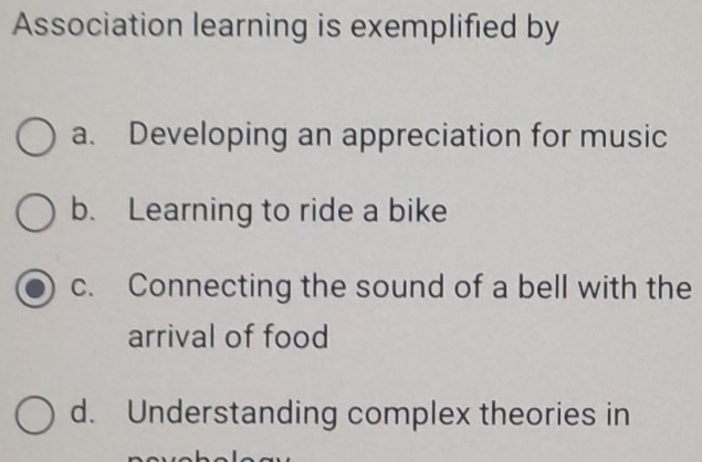 Association learning is exemplified by
a. Developing an appreciation for music
b. Learning to ride a bike
c. Connecting the sound of a bell with the
arrival of food
d. Understanding complex theories in