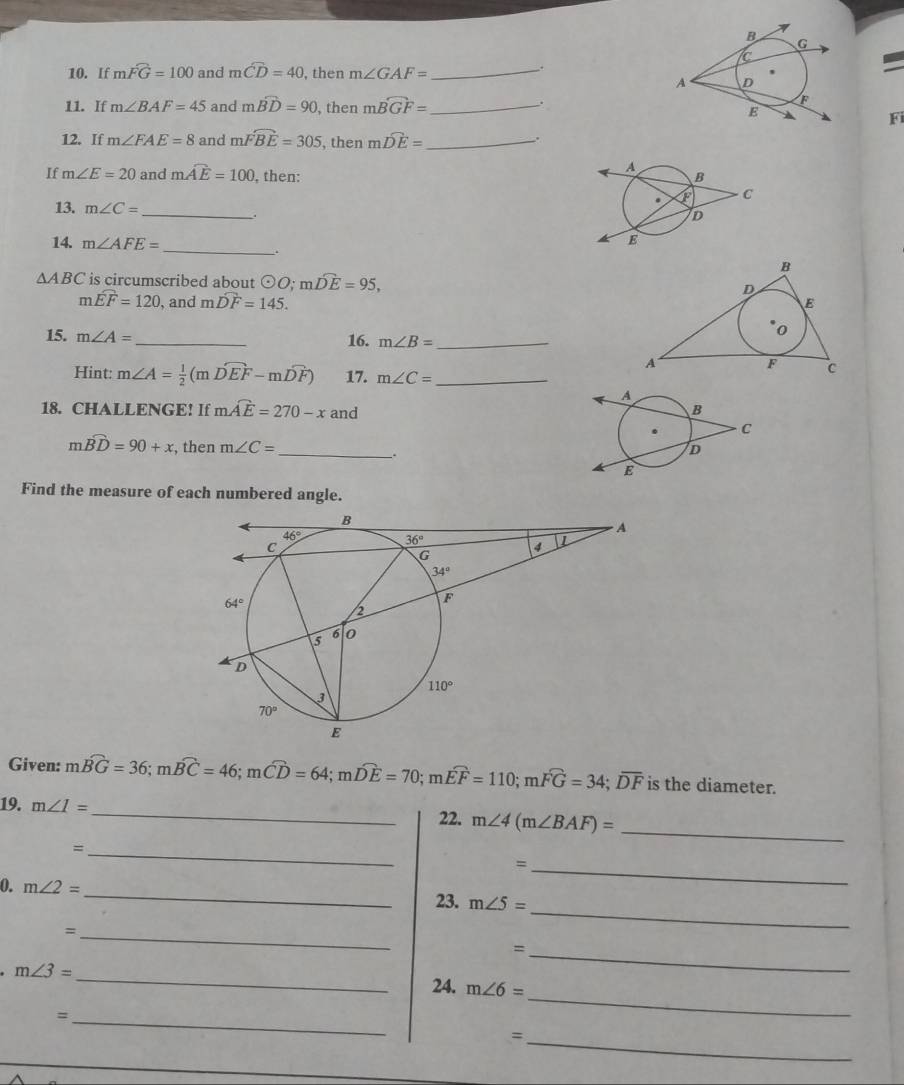 If mwidehat FG=100 and mwidehat CD=40 , then m∠ GAF= _
.
.
11. If m∠ BAF=45 and mwidehat BD=90 , then mwidehat BGF= _
Fi
12. If m∠ FAE=8 and mwidehat FBE=305 , then mwidehat DE= _
If m∠ E=20 and mwidehat AE=100 , then: 
13. m∠ C=
_
.
14. m∠ AFE=
_
△ ABC is circumscribed about odot O;mwidehat DE=95,
m widehat EF=120 , and mwidehat DF=145.
15. m∠ A= _
16. m∠ B= _
Hint: m∠ A= 1/2 (mwidehat DEF-mwidehat DF) 17. m∠ C= _
18. CHALLENGE! If mwidehat AE=270-x and
mwidehat BD=90+x , then m∠ C= _ .
Find the measure of each numbered angle.
Given: mwidehat BG=36;mwidehat BC=46;mwidehat CD=64;mwidehat DE=70;mwidehat EF=110;mwidehat FG=34;overline DF is the diameter.
19. m∠ I= _22. m∠ 4(m∠ BAF)=
_=
_
_=
_
0. m∠ 2=
_
23. m∠ 5=
_=
_=
_
m∠ 3=
24. m∠ 6=
_=
_
_=