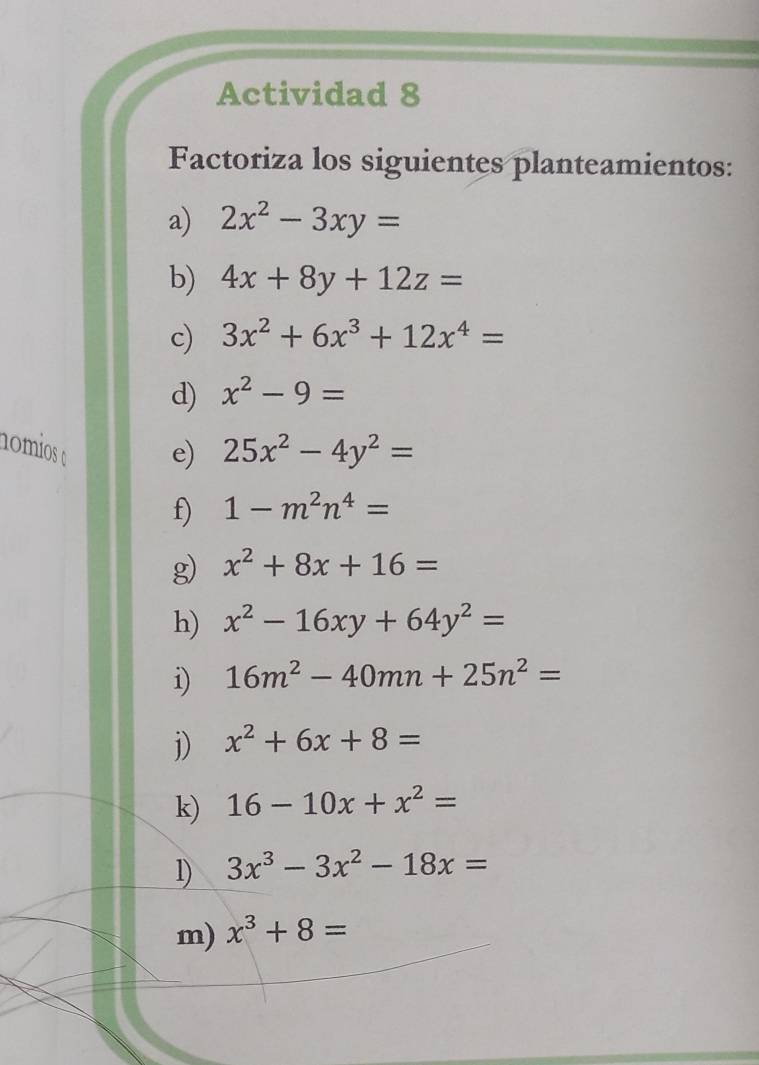 Actividad 8 
Factoriza los siguientes planteamientos: 
a) 2x^2-3xy=
b) 4x+8y+12z=
c) 3x^2+6x^3+12x^4=
d) x^2-9=
nomios 25x^2-4y^2=
e) 
f) 1-m^2n^4=
g) x^2+8x+16=
h) x^2-16xy+64y^2=
i) 16m^2-40mn+25n^2=
j) x^2+6x+8=
k) 16-10x+x^2=
1) 3x^3-3x^2-18x=
m) x^3+8=