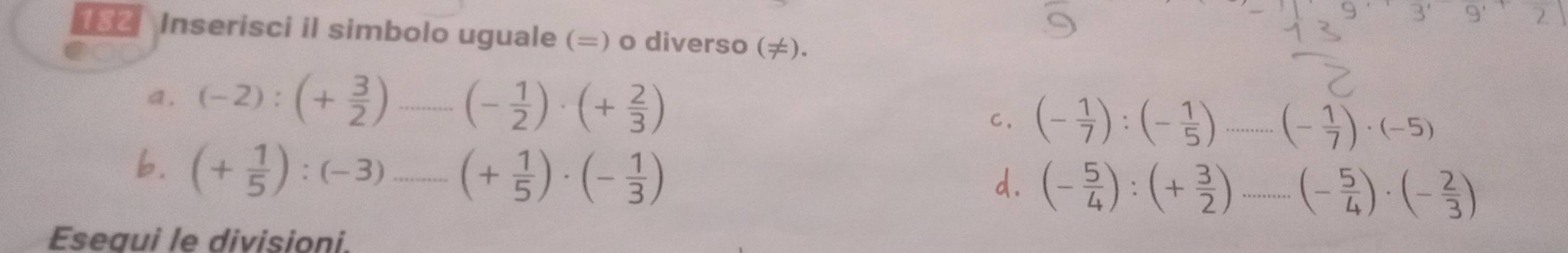 3' 
2. 
(82 Inserisci il simbolo uguale (=) o diverso (≠). 
a. (-2):(+ 3/2 ) _ (- 1/2 )· (+ 2/3 ) C. (- 1/7 ):(- 1/5 )...(- 1/7 )· (-5)
b. (+ 1/5 ):(-3).......(+ 1/5 )· (- 1/3 ) _ 
d. (- 5/4 ):(+ 3/2 )...(- 5/4 )· (- 2/3 )
Esegui le divisioni.