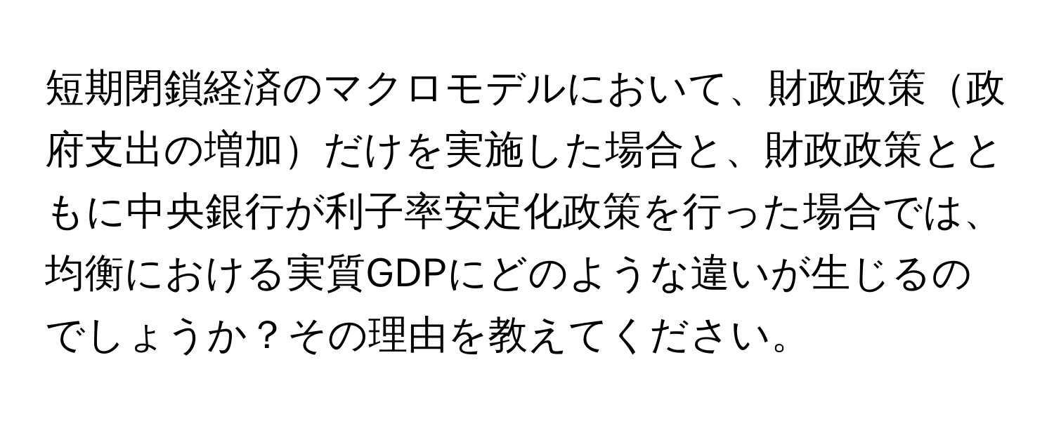 短期閉鎖経済のマクロモデルにおいて、財政政策政府支出の増加だけを実施した場合と、財政政策とともに中央銀行が利子率安定化政策を行った場合では、均衡における実質GDPにどのような違いが生じるのでしょうか？その理由を教えてください。