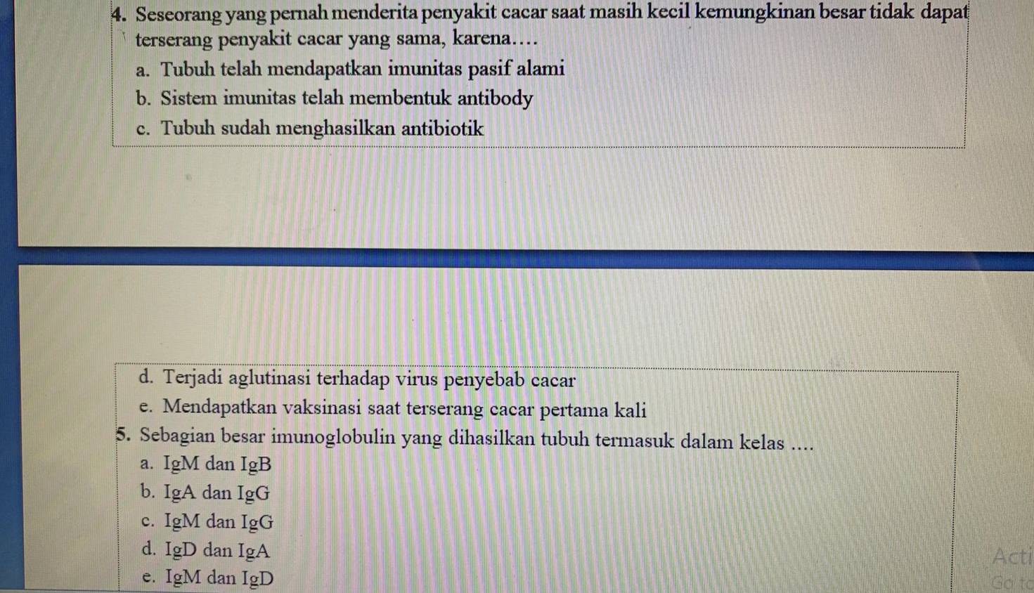 Seseorang yang pernah menderita penyakit cacar saat masih kecil kemungkinan besar tidak dapat
terserang penyakit cacar yang sama, karena….
a. Tubuh telah mendapatkan imunitas pasif alami
b. Sistem imunitas telah membentuk antibody
c. Tubuh sudah menghasilkan antibiotik
d. Terjadi aglutinasi terhadap virus penyebab cacar
e. Mendapatkan vaksinasi saat terserang cacar pertama kali
5. Sebagian besar imunoglobulin yang dihasilkan tubuh termasuk dalam kelas ....
a. IgM dan IgB
b. IgA dan IgG
c. IgM dan IgG
d. IgD dan IgA
Acti
e. IgM dan IgD Go to