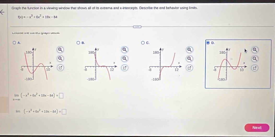 Graph the function in a viewing window that shows all of its extrema and x-intercepts. Describe the end behavior using limits.
f(x)=-x^3+6x^2+19x-84
Chouse the correct graph below.
A.
B.
C.

B B

limlimits _xto ∈fty (-x^3+6x^2+19x-84)=□
lim (-x^3+6x^2+19x-84)=□
Next