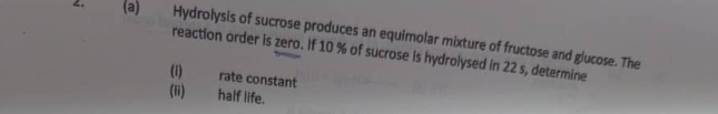 “ (a) Hydrolysis of sucrose produces an equimolar mixture of fructose and glucose. The 
reaction order is zero. If 10 % of sucrose is hydrolysed in 22 s, determine 
(i) rate constant 
(ii) half life.