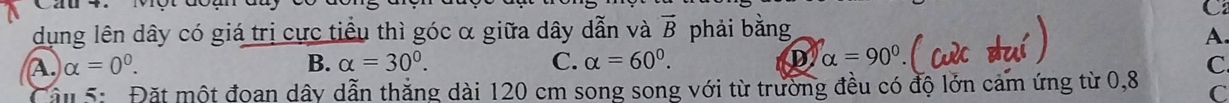 Cau 4.Mộtd
C
dụng lên dây có giá trị cực tiểu thì góc α giữa dây dẫn và vector B phải bằng A.
A. alpha =0^0. B. alpha =30°. C. alpha =60°. D alpha =90°
C
Câu 5: Đặt một đoan dây dẫn thắng dài 120 cm song song với từ trường đều có độ lớn cảm ứng từ 0,8
C