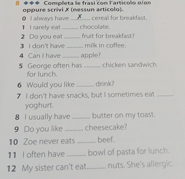 Completa le frasi con l’articolo α/an 
oppure scrivi ✗ (nessun articolo). 
0 I always have _cereal for breakfast. 
1 I rarely eat _chocolate. 
2 Do you eat _fruit for breakfast? 
3 I don't have _milk in coffee. 
4 Can I have _apple? 
5 George often has _chicken sandwich 
for lunch. 
6 Would you like _drink? 
7 I don’t have snacks, but I sometimes eat_ 
yoghurt. 
8 I usually have _butter on my toast. 
9 Do you like _cheesecake? 
10 Zoe never eats _beef. 
11 I often have _bowl of pasta for lunch. 
12 My sister can't eat._ nuts. She's allergic.