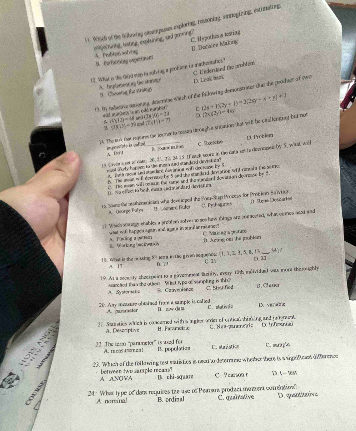 Which of the following encompasses exploring, reasoning, strategizing, estimating
C. Hypothesis testing
conjecturing, testing, explaining, and proving?
D. Decision Making
A Problem solving
B. Performing experiment
12. What is the third step in solving a problem in mathematics?
A. Implementing the strategy C. Understand the problem
D. Look back
B. Choosing the strategy
13. By inductive reasoning, determine which of the following demonstrates that the product of two
odd numbers is an odd number? C. (2x+1)(2y+1)=2(2xy+x+y)+1
A. (4)(12)=48 and (2)(10)=20
B. (3)(13)=39 and (7)(11)=77 D, (2x)(2y)=4xy
14. The task that requires the learner to reason through a situation that will be challenging but not
D. Problem
impossible is called
A. Drill B. Examination C. Exercise
15. Given a set of data: 20, 21, 22, 24 25. If each score in the data set is decreased by 5, what will
most likely happen to the mean and standard deviation?
A Both mean and standard deviation will decrease by 5.
B. The mean will decrease by 5 and the standard deviation will remain the same.
C. The mean will remain the same and the standard deviation decrease by 5.
D. No effect to both mean and standard deviation.
16, Name the mathematician who developed the Four-Step Process for Problem Solving.
A George Polya B. Leonard Euler C. Pythagoras D. Rene Descartes
17. Which strategy enables a problem solver to see how things are connected, what comes next and
what will happen again and again in similar manner?
A. Finding a pattern C. Making a picture
B. Working backwards D. Acting out the problem
18. What is the missing 8^(th) term in the given sequence: 1, 1, 2, 3, 5, 8, 13 _, 34?
A. 17 B. 19 C. 21 D. 23
19. At a security checkpoint to a government facility, every 10th individual was more thoroughly
searched than the others. What type of sampling is this?
A. Systematic B. Convenience C. Stratified D. Cluster
20. Any measure obtained from a sample is called
A. parameter B. raw data C. statistic D. variable
21. Statistics which is concerned with a higher order of critical thinking and judgment
A. Descriptive B. Parametric C. Non-parametric D. Inferential
22. The term “parameter” is used for
    
A. measurement B. population C. statistics C. sample
23. Which of the following test statistics is used to determine whether there is a significant difference
between two sample means?
A. ANOVA B. chi-square C. Pearson r D. t- test
24: What type of data requires the use of Pearson product moment correlation?
A. nominal B. ordinal C. qualitative D. quantitative
