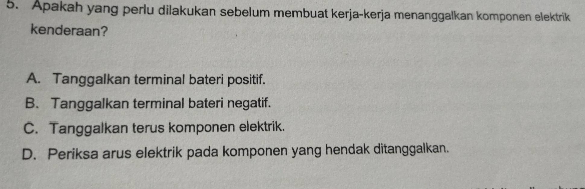 Apakah yang perlu dilakukan sebelum membuat kerja-kerja menanggalkan komponen elektrik
kenderaan?
A. Tanggalkan terminal bateri positif.
B. Tanggalkan terminal bateri negatif.
C. Tanggalkan terus komponen elektrik.
D. Periksa arus elektrik pada komponen yang hendak ditanggalkan.