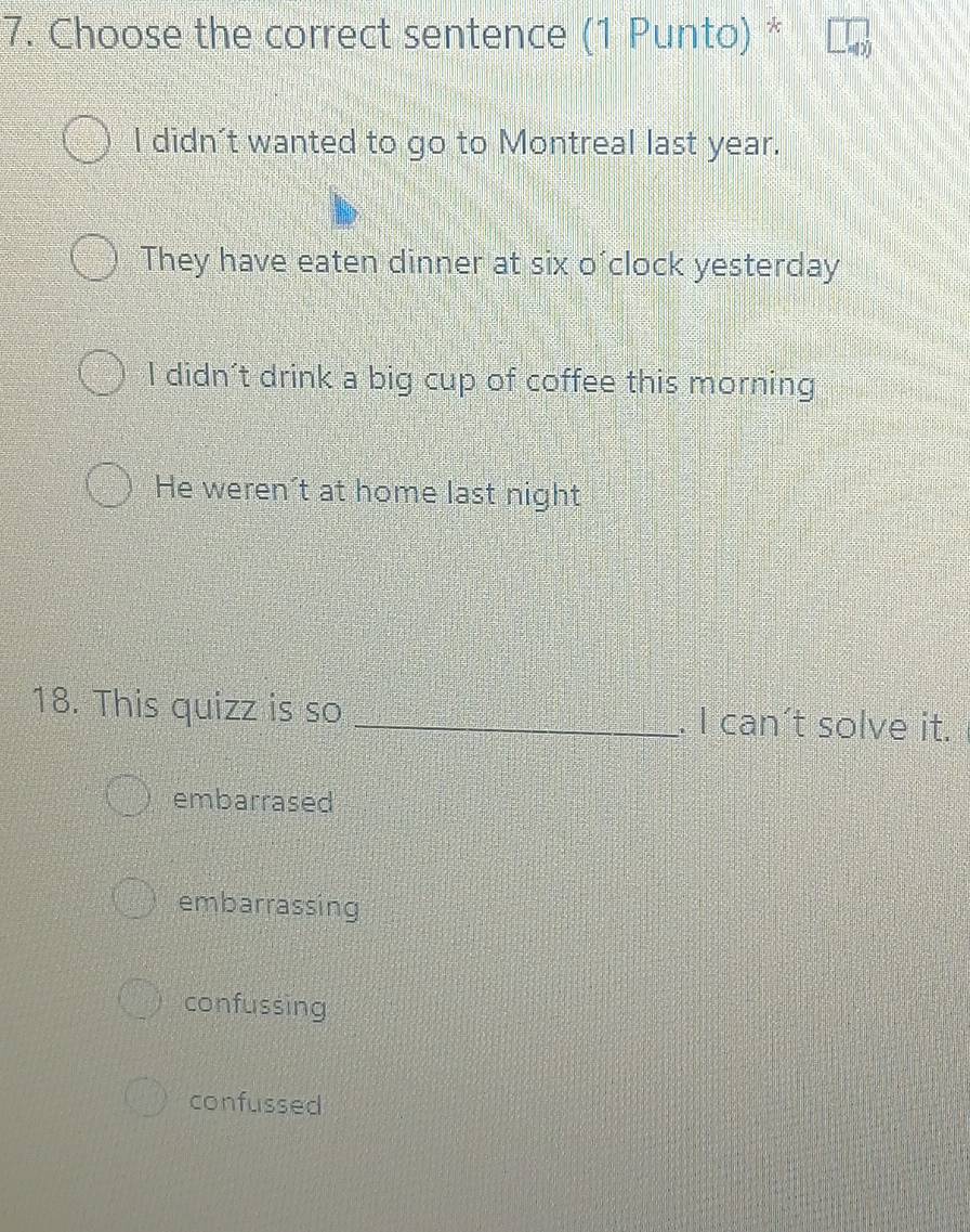 Choose the correct sentence (1 Punto) *
I didn't wanted to go to Montreal last year.
They have eaten dinner at six o´clock yesterday
I didn't drink a big cup of coffee this morning
He weren't at home last night
18. This quizz is so _. I can’t solve it.
embarrased
embarrassing
confussing
confussed