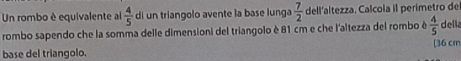 Un rombo è equivalente al  4/5  di un triangolo avente la base lunga  7/2  dell'altezza. Calcola il perímetro del 
rombo sapendo che la somma delle dimensioni del triangolo è 81 cm e che l'altezza del rombo é  4/5  della 
[ 36 cm
base del triangolo.